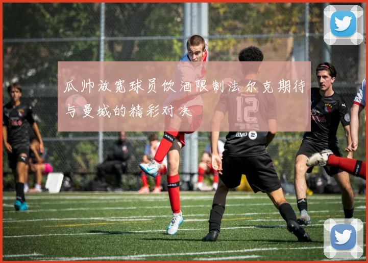 瓜帅放宽球员饮酒限制法尔克期待与曼城的精彩对决