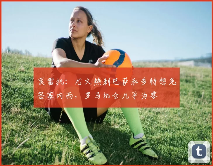 莫雷托：尤文热刺巴萨和多特想免签塞内西，罗马机会几乎为零