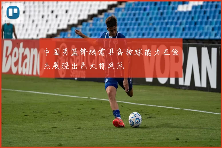 中国男篮锋线需具备控球能力王俊杰展现出色大将风范