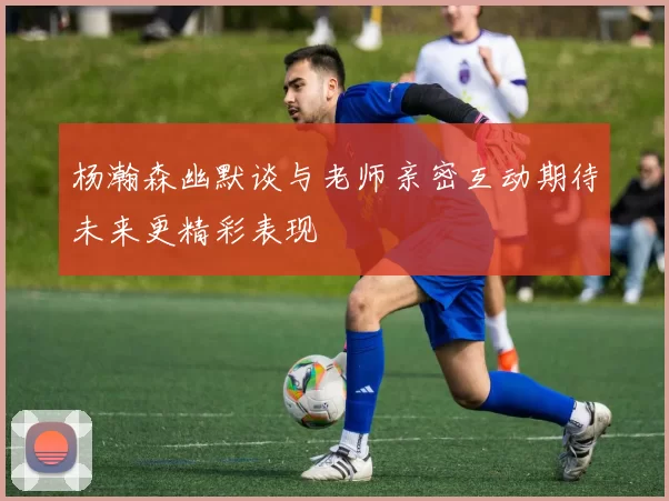 杨瀚森幽默谈与老师亲密互动期待未来更精彩表现
