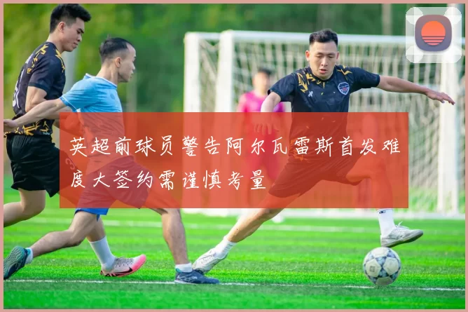 英超前球员警告阿尔瓦雷斯首发难度大签约需谨慎考量