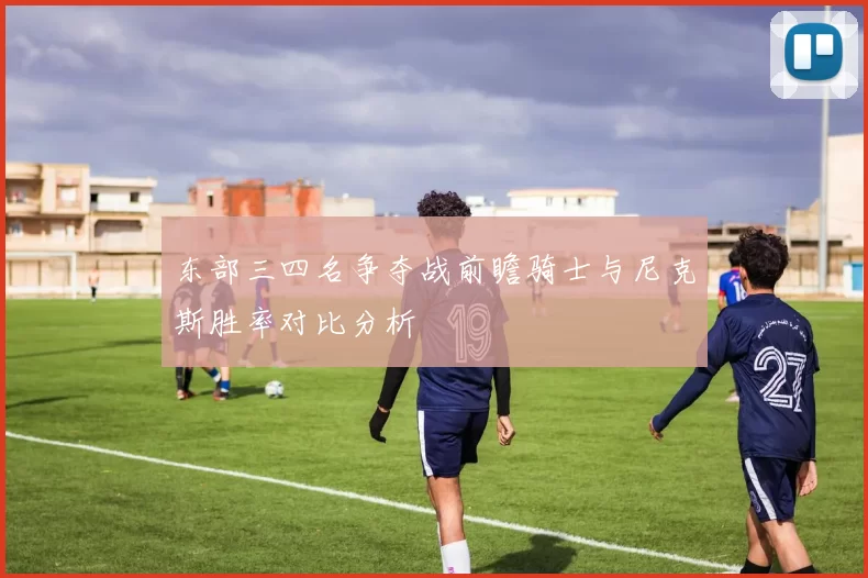 东部三四名争夺战前瞻骑士与尼克斯胜率对比分析