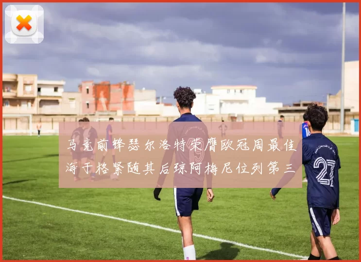 马竞前锋瑟尔洛特荣膺欧冠周最佳海于格紧随其后琼阿梅尼位列第三
