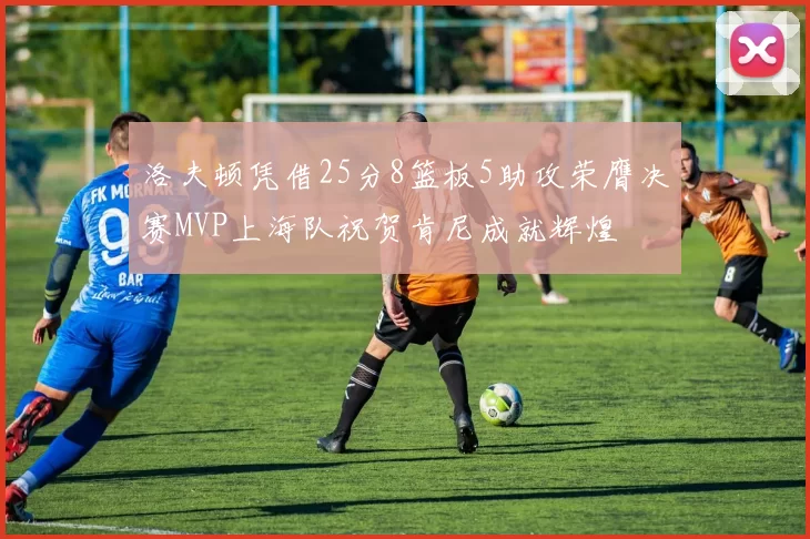 洛夫顿凭借25分8篮板5助攻荣膺决赛MVP上海队祝贺肯尼成就辉煌