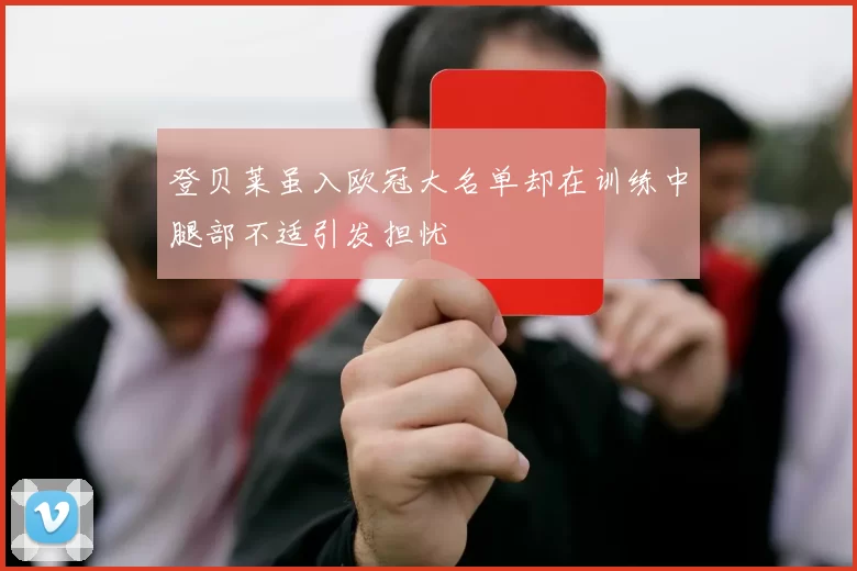 登贝莱虽入欧冠大名单却在训练中腿部不适引发担忧