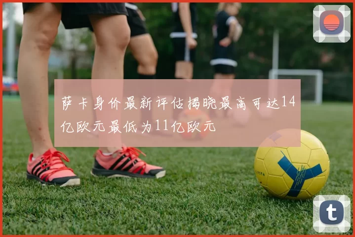 萨卡身价最新评估揭晓最高可达14亿欧元最低为11亿欧元
