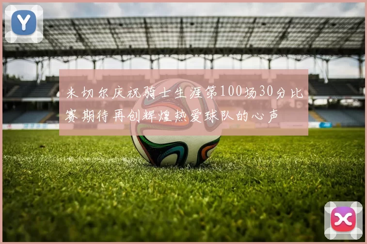 米切尔庆祝骑士生涯第100场30分比赛期待再创辉煌热爱球队的心声