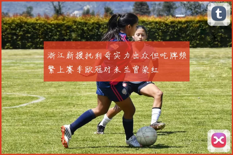 浙江新援托利奇实力出众但吃牌频繁上赛季欧冠对米兰曾染红