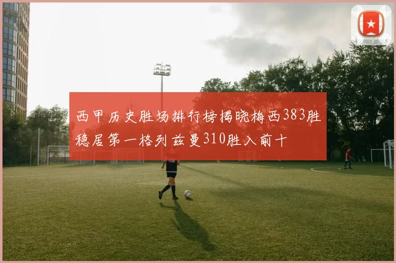 西甲历史胜场排行榜揭晓梅西383胜稳居第一格列兹曼310胜入前十