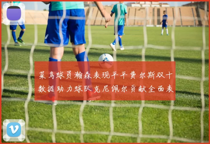 菜鸟球员瀚森表现平平费尔斯双十数据助力球队克尼佩尔贡献全面表现