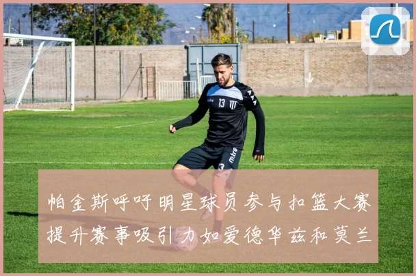 帕金斯呼吁明星球员参与扣篮大赛提升赛事吸引力如爱德华兹和莫兰特等人