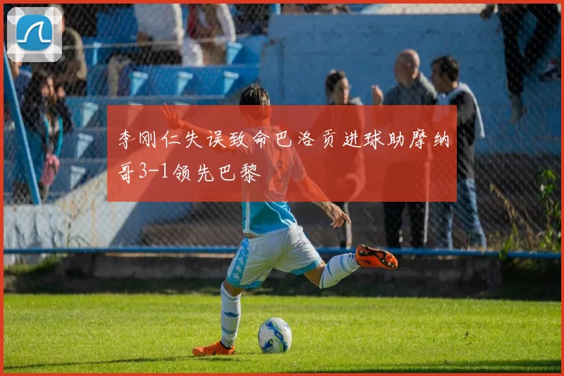 李刚仁失误致命巴洛贡进球助摩纳哥3-1领先巴黎