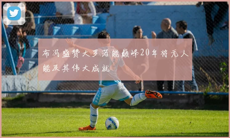 布冯盛赞大罗若能巅峰20年将无人能及其伟大成就